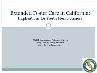Extended Foster Care in California:
   Implications for Youth Homelessness




           NAEH Conference, February 9, 2012
              Amy Lemley, Policy Director
               John Burton Foundation
 