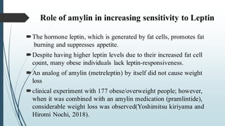 Role of amylin in increasing sensitivity to Leptin
The hormone leptin, which is generated by fat cells, promotes fat
burning and suppresses appetite.
Despite having higher leptin levels due to their increased fat cell
count, many obese individuals lack leptin-responsiveness.
An analog of amylin (metreleptin) by itself did not cause weight
loss
clinical experiment with 177 obese/overweight people; however,
when it was combined with an amylin medication (pramlintide),
considerable weight loss was observed(Yoshimitsu kiriyama and
Hiromi Nochi, 2018).
 