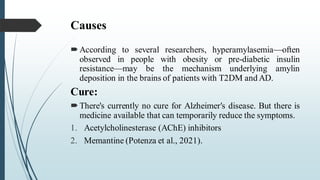 Causes
According to several researchers, hyperamylasemia—often
observed in people with obesity or pre-diabetic insulin
resistance—may be the mechanism underlying amylin
deposition in the brains of patients with T2DM and AD.
Cure:
There's currently no cure for Alzheimer's disease. But there is
medicine available that can temporarily reduce the symptoms.
1. Acetylcholinesterase (AChE) inhibitors
2. Memantine (Potenza et al., 2021).
 