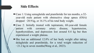 Side Effects
Case 1: Using semaglutide and pramlintide for ten months, a 32-
year-old male patient with obstructive sleep apnea (OSA)
dropped −20.9 kg, or 16.1% of his total body weight.
Case 2: Initially treated with topiramate, 68-year-old female
patient with coronary artery disease, hypertension,
hypothyroidism, and depression lost around 8.4 kg but then
experienced a weight plateau.
She lost an additional 12.8% of her body weight after taking
dulaglutide and pramlintide, for a total weight reduction of
−21.2 kg in seven months(Wong et al., 2023).
 