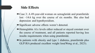 Side Effects
Case 3: A 49-year-old woman on semaglutide and pramlintide
lost −14.6 kg over the course of six months. She also had
depression and hypothyroidism.
Significant adverse effects weren’t detected.
Hemoglobin A1c levels either reduced or stayed constant over
the course of treatment, and all patients reported having less
insulin requirements when using pramlintide.
In patients with obesity and type 1 diabetes, pramlintide plus
GLP1RA produced excellent weight loss(Wong et al., 2023).
 