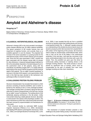 PERSPECTIVE
Amyloid and Alzheimer’s disease
Hongxing Lei ✉
Beijing Institute of Genomics, Chinese Academy of Sciences, Beijing 100029, China
✉ Correspondence: leihx@big.ac.cn
A CLASSICAL HISTOPATHOLOGICAL HALLMARK
Alzheimer’s disease (AD) is the most prevalent neurodegen-
erative disease afﬂicting over 30 million patients worldwide.
The typical symptoms of AD include memory loss and
impairment of cognitive function, and currently, there is no
available approach to cure the disease. The projected fast
increase of the senior population is a growing burden for the
international society in terms of both medical cost and patient
care. Since the ﬁrst case examination in1907, amyloid has
been associated with the disease named after its pioneer
Dr. Alois Alzheimer. A classical histopathological hallmark for
AD is the extracellular deposition of amyloid plaques found in
the postmortem brain of AD patients, along with the
intracellular neuroﬁbrillary tangles (NFT). It is widely believed
that amyloid is the cause of all the symptoms and the eventual
death of AD patients. This so called “amyloid hypothesis” is
dominant in the ﬁeld of AD research, and a good portion of the
work in this ﬁeld has been devoted to the mechanism and
pathological effect of amyloid formation.
A CHALLENGING PROTEIN FOLDING PROBLEM
Structure characterization has revealed that amyloid is a ﬁbril
structure consisting of several protoﬁbrils, each of which is
formed by the stacking of two or more prolonged β-sheets.
The hydrogen bonding within a β-sheet is along the ﬁbril axis
while each β strand is perpendicular to the ﬁbril axis, forming
the so called “cross-β” architecture. The building block of this
esthetically pleasing architecture is the Aβ protein. Unlike
most proteins featuring a stable globular structure, Aβ protein
is unstructured in the cytosol under physiologic condition. The
exact mechanism by which this unstructured entity forms ﬁbril
has been pursued by experimentalists and theoreticians for
many years.
From structural studies by solid-state NMR (nuclear
magnetic resonance) (Petkova et al., 2002), site-directed
spin-labeling EPR (electron paramagnetic resonance) ( Török
et al., 2002), and hydrogen/deuterium-exchange (HX) ( Lührs
et al., 2005), it was revealed that Aβ can form a protoﬁbril
structure by stacking hairpin-like building blocks and forming
a two-layered β-sheet (Fig. 1). Although it greatly enhanced
our understanding of the amyloid structure at atomic level, the
dynamic process by which Aβ monomers form amyloid ﬁbril is
still unclear. At the beginning of this process, Aβ monomers
need to adapt an amyloid-ready conformational state, which
may or may not be one of the states in the unstructured
ensemble. In the next step, it will need two monomers in the
same conformational state to form the dimer with a pair of β-
sheets. Then, the protoﬁbril can grow upon this dimer by
continuously adding monomers or stacking dimers in the
hydrogen bonding direction. This whole process is accom-
panied by signiﬁcant loss of entropy, which must be
compensated by the gain of enthalpy from main chain
hydrogen bonding and side chain interactions.
The mechanism of amyloid formation presents a new
challenge to the protein folding society. It has been examined
Figure 1. 3D Structure of Alzheimer's Abeta(1–42) ﬁbrils
(PDB code 2BEG). Only residues 17–42 are shown, the 16 N-
terminal residues are unstructured. This ﬁgure is generated by
Pymol software.
312 © Higher Education Press and Springer-Verlag Berlin Heidelberg 2010
Protein Cell 2010, 1(4): 312–314
DOI 10.1007/s13238-010-0046-6
Protein & Cell
 