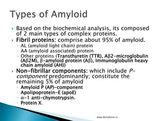  Based on the biochemical analysis, its composed
of 2 main types of complex proteins.
 Fibril proteins: comprise about 95% of amyloid.
◦ AL (amyloid light chain) protein
◦ AA (amyloid associated) protein
◦ Other proteins (Transthyretin (TTR), Aβ2-microglobulin
(Aβ2M), β-amyloid protein (Aβ), Immunoglobulin heavy
chain amyloid (AH))
 Non-fibrillar components: which include P-
component predominantly; constitute the
remaining 5% of amyloid
◦ Amyloid P (AP)-component
◦ Apolipoprotein-E (apoE)
◦ α-1 anti-chymotrypsin.
◦ Protein X.
www.dentaltutor.in
 