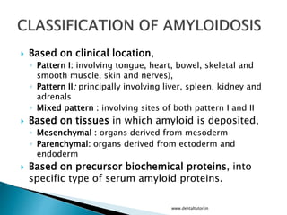  Based on clinical location,
◦ Pattern I: involving tongue, heart, bowel, skeletal and
smooth muscle, skin and nerves),
◦ Pattern II: principally involving liver, spleen, kidney and
adrenals
◦ Mixed pattern : involving sites of both pattern I and II
 Based on tissues in which amyloid is deposited,
◦ Mesenchymal : organs derived from mesoderm
◦ Parenchymal: organs derived from ectoderm and
endoderm
 Based on precursor biochemical proteins, into
specific type of serum amyloid proteins.
www.dentaltutor.in
 
