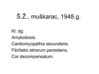 Š.Ž., muškarac, 1948.g.
Kl. dg:
Amyloidosis.
Cardiomyopathia secundaria.
Fibrilatio atriorum persistens.
Cor decompensatum.
 