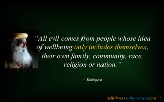 “All evil comes from people whose idea
of wellbeing only includes themselves,
their own family, community, race,
religion or nation.”
-- Sadhguru
Selfishness is the cause of evil…!
 