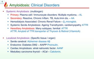5
Amyloidosis: Clinical Disorders
 Systemic Amyloidosis: (multiorgan)
 Primary: Plasma cell / Immunocyte disorders: Multiple myeloma. - AL
 Secondary: Reactive, Chronic Inflam. TB, Auto.Imm dis. – AA
 Hemodialysis Associated: Chronic Renal Failure – β2 microglob.
 Systemic Senile Amyloidosis: Ageing Transthyretin, cardiomyopathy ATTR
 Hereditary Amyloidosis: Many subtypes, familial: ATTR
ATTR: Amyloid of TTR transporter of Thyroxin & Retinol (VitaminA)
 Localized Amyloidosis: (Specific tissue / organ)
 Senile cerebral: Alzheimer disease Aβ
 Endocrine: Diabetes DM2 – AIAPP Proinsulin.
 Cardiac Amyloidosis: atrial natriuretic factor. AANF
 Medullary carcinoma thyroid – ACal – Calcitonin.
 