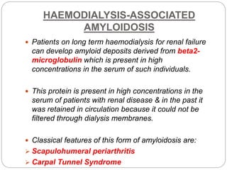 HAEMODIALYSIS-ASSOCIATED
AMYLOIDOSIS
 Patients on long term haemodialysis for renal failure
can develop amyloid deposits derived from beta2-
microglobulin which is present in high
concentrations in the serum of such individuals.
 This protein is present in high concentrations in the
serum of patients with renal disease & in the past it
was retained in circulation because it could not be
filtered through dialysis membranes.
 Classical features of this form of amyloidosis are:
 Scapulohumeral periarthritis
 Carpal Tunnel Syndrome
 