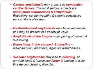  Cardiac amyloidosis may present as congestive
cardiac failure. The most serious aspects are
conduction disturbances & arrhythmias.
Restrictive cardiomyopathy & chronic constrictive
pericarditis is also seen.
 Gastrointestinal amyloidosis may be asymptomatic,
or it may be present in a variety of ways.
 Amyloidosis of the tongue – hampering of speech &
swallowing.
 Depositions in the stomach & intestine –
malabsorption, diarrhoea, digestive disturbances.
 Vascular amyloidosis may lead to bleeding. AL
amyloid binds & inactivates factor X leading to a life
threatening bleeding disorder.
 