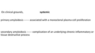 On clinical grounds, systemic
primary amyloidosis ------ associated with a monoclonal plasma cell proliferation
secondary amyloidosis ------ complication of an underlying chronic inflammatory or
tissue destructive process
 
