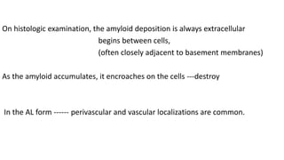On histologic examination, the amyloid deposition is always extracellular
begins between cells,
(often closely adjacent to basement membranes)
As the amyloid accumulates, it encroaches on the cells ---destroy
In the AL form ------ perivascular and vascular localizations are common.
 
