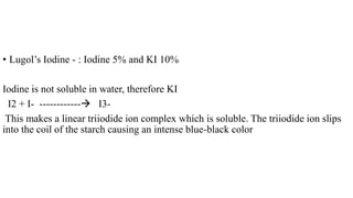 • Lugol’s Iodine - : Iodine 5% and KI 10%
Iodine is not soluble in water, therefore KI
I2 + I- ------------ I3-
This makes a linear triiodide ion complex which is soluble. The triiodide ion slips
into the coil of the starch causing an intense blue-black color
 
