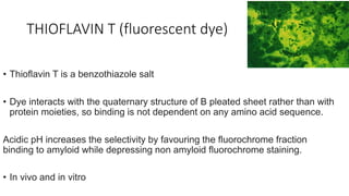 THIOFLAVIN T (fluorescent dye)
• Thioflavin T is a benzothiazole salt
• Dye interacts with the quaternary structure of B pleated sheet rather than with
protein moieties, so binding is not dependent on any amino acid sequence.
Acidic pH increases the selectivity by favouring the fluorochrome fraction
binding to amyloid while depressing non amyloid fluorochrome staining.
• In vivo and in vitro
 