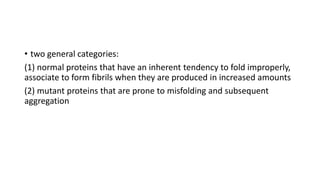 • two general categories:
(1) normal proteins that have an inherent tendency to fold improperly,
associate to form fibrils when they are produced in increased amounts
(2) mutant proteins that are prone to misfolding and subsequent
aggregation
 