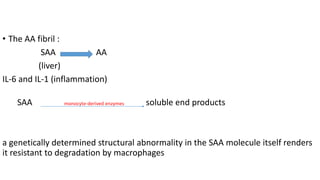 • The AA fibril :
SAA AA
(liver)
IL-6 and IL-1 (inflammation)
SAA monocyte-derived enzymes soluble end products
a genetically determined structural abnormality in the SAA molecule itself renders
it resistant to degradation by macrophages
 