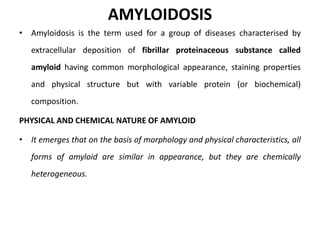 AMYLOIDOSIS
• Amyloidosis is the term used for a group of diseases characterised by
extracellular deposition of fibrillar proteinaceous substance called
amyloid having common morphological appearance, staining properties
and physical structure but with variable protein (or biochemical)
composition.
PHYSICAL AND CHEMICAL NATURE OF AMYLOID
• It emerges that on the basis of morphology and physical characteristics, all
forms of amyloid are similar in appearance, but they are chemically
heterogeneous.
 