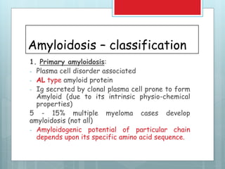 Amyloidosis – classification
1. Primary amyloidosis:
- Plasma cell disorder associated
- AL type amyloid protein
- Ig secreted by clonal plasma cell prone to form
Amyloid (due to its intrinsic physio-chemical
properties)
5 - 15% multiple myeloma cases develop
amyloidosis (not all)
- Amyloidogenic potential of particular chain
depends upon its specific amino acid sequence.
 