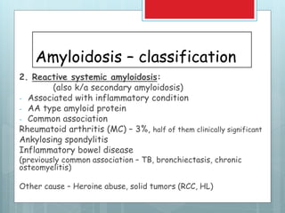 Amyloidosis – classification
2. Reactive systemic amyloidosis:
(also k/a secondary amyloidosis)
- Associated with inflammatory condition
- AA type amyloid protein
- Common association
Rheumatoid arthritis (MC) – 3%, half of them clinically significant
Ankylosing spondylitis
Inflammatory bowel disease
(previously common association – TB, bronchiectasis, chronic
osteomyelitis)
Other cause – Heroine abuse, solid tumors (RCC, HL)
 