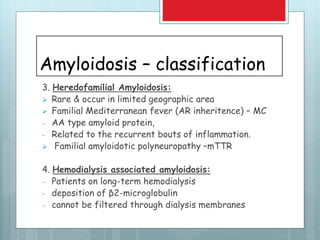 Amyloidosis – classification
3. Heredofamilial Amyloidosis:
 Rare & occur in limited geographic area
 Familial Mediterranean fever (AR inheritence) – MC
- AA type amyloid protein,
- Related to the recurrent bouts of inflammation.
 Familial amyloidotic polyneuropathy –mTTR
4. Hemodialysis associated amyloidosis:
- Patients on long-term hemodialysis
- deposition of β2-microglobulin
- cannot be filtered through dialysis membranes
 