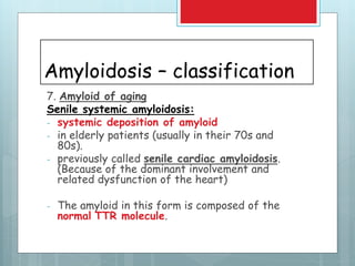 Amyloidosis – classification
7. Amyloid of aging
Senile systemic amyloidosis:
- systemic deposition of amyloid
- in elderly patients (usually in their 70s and
80s).
- previously called senile cardiac amyloidosis.
(Because of the dominant involvement and
related dysfunction of the heart)
- The amyloid in this form is composed of the
normal TTR molecule.
 