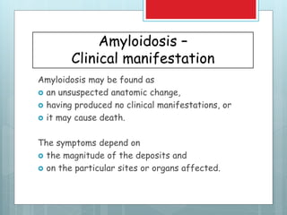 Amyloidosis –
Clinical manifestation
Amyloidosis may be found as
 an unsuspected anatomic change,
 having produced no clinical manifestations, or
 it may cause death.
The symptoms depend on
 the magnitude of the deposits and
 on the particular sites or organs affected.
 