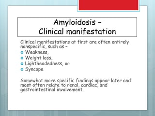 Amyloidosis –
Clinical manifestation
Clinical manifestations at first are often entirely
nonspecific, such as –
 Weakness,
 Weight loss,
 Lightheadedness, or
 Syncope
Somewhat more specific findings appear later and
most often relate to renal, cardiac, and
gastrointestinal involvement.
 