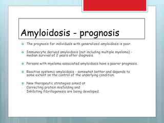 Amyloidosis - prognosis
 The prognosis for individuals with generalized amyloidosis is poor.
 Immunocyte derived amyloidosis (not including multiple myeloma) -
median survival of 2 years after diagnosis.
 Persons with myeloma-associated amyloidosis have a poorer prognosis.
 Reactive systemic amyloidosis - somewhat better and depends to
some extent on the control of the underlying condition.
 New therapeutic strategies aimed at
- Correcting protein misfolding and
- Inhibiting fibrillogenesis are being developed.
 