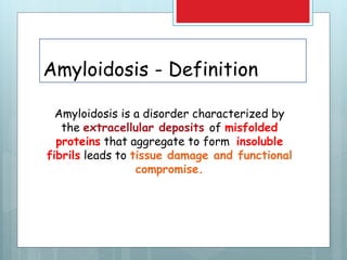 Amyloidosis - Definition
Amyloidosis is a disorder characterized by
the extracellular deposits of misfolded
proteins that aggregate to form insoluble
fibrils leads to tissue damage and functional
compromise.
 