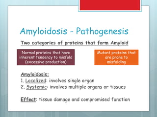 Amyloidosis - Pathogenesis
Two categories of proteins that form Amyloid
Amyloidosis:
1. Localized: involves single organ
2. Systemic: involves multiple organs or tissues
Effect: tissue damage and compromised function
Normal proteins that have
inherent tendency to misfold
(excessive production)
Mutant proteins that
are prone to
misfolding
 