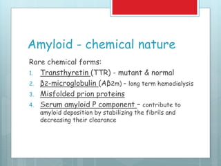 Amyloid - chemical nature
Rare chemical forms:
1. Transthyretin (TTR) - mutant & normal
2. β2-microglobulin (Aβ2m) – long term hemodialysis
3. Misfolded prion proteins
4. Serum amyloid P component – contribute to
amyloid deposition by stabilizing the fibrils and
decreasing their clearance
 