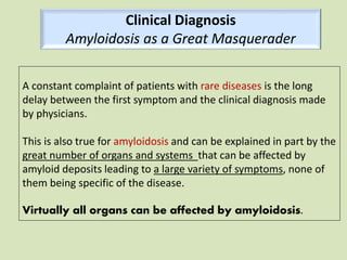 A constant complaint of patients with rare diseases is the long
delay between the first symptom and the clinical diagnosis made
by physicians.
This is also true for amyloidosis and can be explained in part by the
great number of organs and systems that can be affected by
amyloid deposits leading to a large variety of symptoms, none of
them being specific of the disease.
Virtually all organs can be affected by amyloidosis.
Clinical Diagnosis
Amyloidosis as a Great Masquerader
 