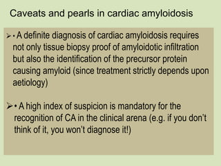 Caveats and pearls in cardiac amyloidosis
• A definite diagnosis of cardiac amyloidosis requires
not only tissue biopsy proof of amyloidotic infiltration
but also the identification of the precursor protein
causing amyloid (since treatment strictly depends upon
aetiology)
• A high index of suspicion is mandatory for the
recognition of CA in the clinical arena (e.g. if you don’t
think of it, you won’t diagnose it!)
 