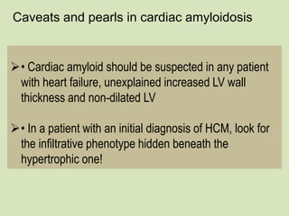 Caveats and pearls in cardiac amyloidosis
• Cardiac amyloid should be suspected in any patient
with heart failure, unexplained increased LV wall
thickness and non-dilated LV
• In a patient with an initial diagnosis of HCM, look for
the infiltrative phenotype hidden beneath the
hypertrophic one!
 