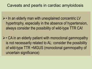 Caveats and pearls in cardiac amyloidosis
• In an elderly man with unexplained concentric LV
hypertrophy, especially in the absence of hypertension,
always consider the possibility of wild-type TTR CA!
• CA in an elderly patient with monoclonal gammopathy
is not necessarily related to AL: consider the possibility
of wild-type TTR +MGUS (monoclonal gammopathy of
uncertain significance)
 