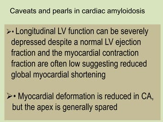 Caveats and pearls in cardiac amyloidosis
• Longitudinal LV function can be severely
depressed despite a normal LV ejection
fraction and the myocardial contraction
fraction are often low suggesting reduced
global myocardial shortening
• Myocardial deformation is reduced in CA,
but the apex is generally spared
 