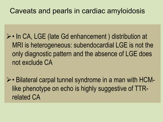 Caveats and pearls in cardiac amyloidosis
• In CA, LGE (late Gd enhancement ) distribution at
MRI is heterogeneous: subendocardial LGE is not the
only diagnostic pattern and the absence of LGE does
not exclude CA
• Bilateral carpal tunnel syndrome in a man with HCM-
like phenotype on echo is highly suggestive of TTR-
related CA
 