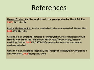 References
Rapezzi C et al . Cardiac amyloidosis: the great pretender. Heart Fail Rev
2015; 20:117–124
Patel K S & Hawkins P N . Cardiac amyloidosis: where are we today?. J Intern Med
2015; 278: 126–144.
Castano A et al. Emerging Therapies for Transthyretin Cardiac Amyloidosis Could
Herald a New Era for the Treatment of HFPEF. http://www.acc.org/latest-in-
cardiology/articles/2015/10/13/08/35/emerging-therapies-for-transthyretin-
cardiac-amyloidosis
Gertz M A et al . Diagnosis, Prognosis, and Therapy of Transthyretin Amyloidosis. J
Am Coll Cardiol. 2015;66(21):2451-2466
 