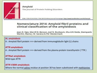 AL amyloidosis
A : Amyloid fibril protein >>> derived from immunoglobulin light (L) chains
ATTR amyloidosis
A : Amyloid fibril protein >>> derived from the plasma protein transthyretin ( TTR )
ATTRwt amyloidosis
Wild-type ATTR
ATTR V30M amyloidosis
Where the normal valine residue at position 30 has been substituted with methionine.
 