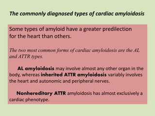 Some types of amyloid have a greater predilection
for the heart than others.
The two most common forms of cardiac amyloidosis are the AL
and ATTR types.
AL amyloidosis may involve almost any other organ in the
body, whereas inherited ATTR amyloidosis variably involves
the heart and autonomic and peripheral nerves.
Nonhereditary ATTR amyloidosis has almost exclusively a
cardiac phenotype.
The commonly diagnosed types of cardiac amyloidosis
 