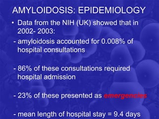 AMYLOIDOSIS: EPIDEMIOLOGY
• Data from the NIH (UK) showed that in
2002- 2003:
- amyloidosis accounted for 0.008% of
hospital consultations
- 86% of these consultations required
hospital admission
- 23% of these presented as emergencies
- mean length of hospital stay = 9.4 days
 