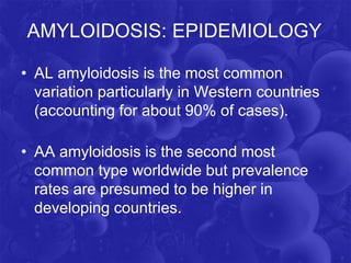 AMYLOIDOSIS: EPIDEMIOLOGY
• AL amyloidosis is the most common
variation particularly in Western countries
(accounting for about 90% of cases).
• AA amyloidosis is the second most
common type worldwide but prevalence
rates are presumed to be higher in
developing countries.
 