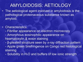AMYLOIDOSIS: AETIOLOGY
• The aetiological agent involved in amyloidosis is the
pathological proteinaceous substance known as
amyloid.
• Characteristics
- Fibrillar appearance on electron microscopy
- Amorphous eosinophilic appearance on
heamatoxylin & eosin staining
- β-pleated structure seen by x-ray diffraction pattern
- Apple green birefringence on Congo red histological
staining
- Solubility in H2O and buffers of low ionic strength
 