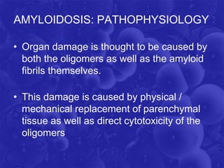 AMYLOIDOSIS: PATHOPHYSIOLOGY
• Organ damage is thought to be caused by
both the oligomers as well as the amyloid
fibrils themselves.
• This damage is caused by physical /
mechanical replacement of parenchymal
tissue as well as direct cytotoxicity of the
oligomers
 