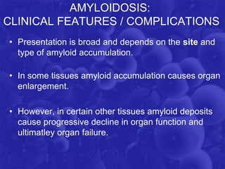 AMYLOIDOSIS:
CLINICAL FEATURES / COMPLICATIONS
• Presentation is broad and depends on the site and
type of amyloid accumulation.
• In some tissues amyloid accumulation causes organ
enlargement.
• However, in certain other tissues amyloid deposits
cause progressive decline in organ function and
ultimatley organ failure.
 