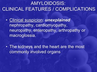AMYLOIDOSIS:
CLINICAL FEATURES / COMPLICATIONS
• Clinical suspicion: unexplained
nephropathy, cardiomyopathy,
neuropathy, enteropathy, arthropathy or
macroglossia.
• The kidneys and the heart are the most
commonly involved organs
 