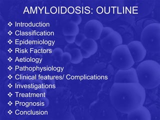 AMYLOIDOSIS: OUTLINE
 Introduction
 Classification
 Epidemiology
 Risk Factors
 Aetiology
 Pathophysiology
 Clinical features/ Complications
 Investigations
 Treatment
 Prognosis
 Conclusion
 