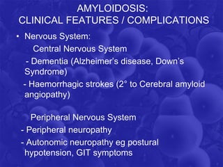 AMYLOIDOSIS:
CLINICAL FEATURES / COMPLICATIONS
• Nervous System:
Central Nervous System
- Dementia (Alzheimer’s disease, Down’s
Syndrome)
- Haemorrhagic strokes (2° to Cerebral amyloid
angiopathy)
Peripheral Nervous System
- Peripheral neuropathy
- Autonomic neuropathy eg postural
hypotension, GIT symptoms
 
