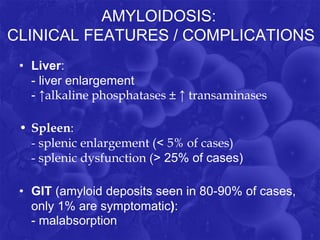 AMYLOIDOSIS:
CLINICAL FEATURES / COMPLICATIONS
• Liver:
- liver enlargement
- ↑alkaline phosphatases ± ↑ transaminases
• Spleen:
- splenic enlargement (˂ 5% of cases)
- splenic dysfunction (˃ 25% of cases)
• GIT (amyloid deposits seen in 80-90% of cases,
only 1% are symptomatic):
- malabsorption
 
