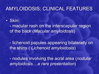 AMYLOIDOSIS: CLINICAL FEATURES
• Skin:
- macular rash on the interscapular region
of the back (Macular amyloidosis)
- lichenoid papules appearing bilaterally on
the shins ( Lichenoid amyloidosis)
- nodules involving the acral area (nodular
amyloidosis....a rare presentation)
 