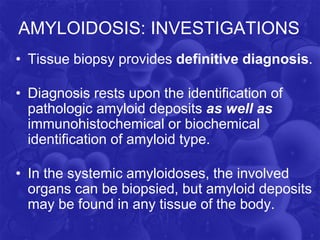 AMYLOIDOSIS: INVESTIGATIONS
• Tissue biopsy provides definitive diagnosis.
• Diagnosis rests upon the identification of
pathologic amyloid deposits as well as
immunohistochemical or biochemical
identification of amyloid type.
• In the systemic amyloidoses, the involved
organs can be biopsied, but amyloid deposits
may be found in any tissue of the body.
 